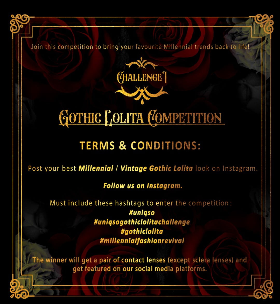 ðŸ¥€ CHALLENGE I : Gothic Lolita Competition ðŸ¥€

We encourage you to join this competition to bring your favourite Millennial trends back to life âœ¨
What are you waiting for â�‰ï¸�

â€¼ï¸� Terms and Conditions â€¼ï¸�
1. Post your best millennial Gothic Lolita look on Instagram.
2. Follow us on Instagram.
3. Must include these 4 hashtags below to enter the competition.
#UNIQSO #UNIQSOGothicLolitaChallenge #gothiclolita #MillennialFashionRevival 

âš ï¸� For more information on this challenge, kindly refer to our latest Instagram Feed ðŸ¥€

The winner will get a pair of contact lenses (except sclera lenses) and get featured on our social media platforms, such as newsletter, Instagram and Facebook.

Starting 2nd May 2022 till 15th May 2022

GOOD LUCK ðŸ¦‡
.
.
#uniqso #beunique #ã‚³ã‚¹ãƒ—ãƒ¬ #ã‚«ãƒ©ã‚³ãƒ³é€šè²© #é€�æ–™ç„¡æ–™ #ì½˜í…�íŠ¸ë Œì¦ˆ #kontaktlinse #ã‚«ãƒ©ãƒ¼ã‚³ãƒ³ã‚¿ã‚¯ãƒˆ #goth #gothic #challengestart 

#UNIQSOGothicLolitaChallenge #gothiclolita #MillennialFashionRevival